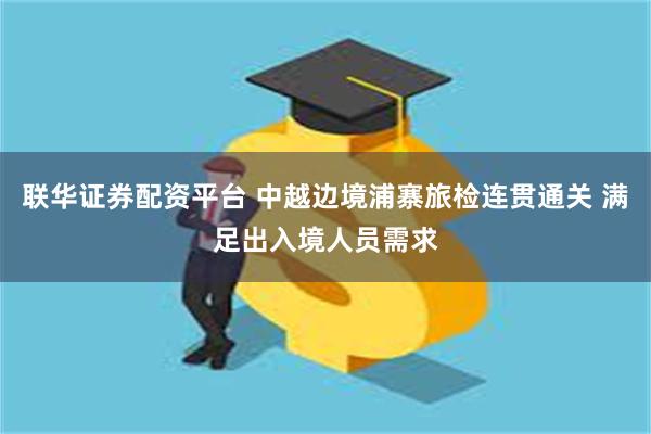 联华证券配资平台 中越边境浦寨旅检连贯通关 满足出入境人员需求