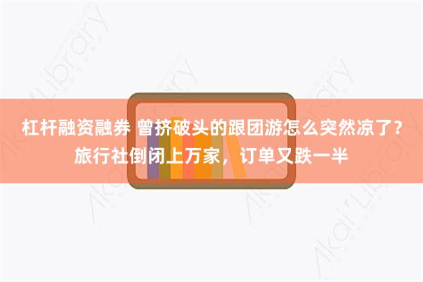 杠杆融资融券 曾挤破头的跟团游怎么突然凉了？旅行社倒闭上万家，订单又跌一半