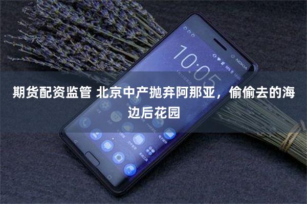 期货配资监管 北京中产抛弃阿那亚，偷偷去的海边后花园