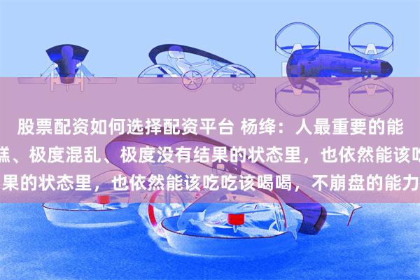 股票配资如何选择配资平台 杨绛：人最重要的能力，是处在一种极度糟糕、极度混乱、极度没有结果的状态里，也依然能该吃吃该喝喝，不崩盘的能力