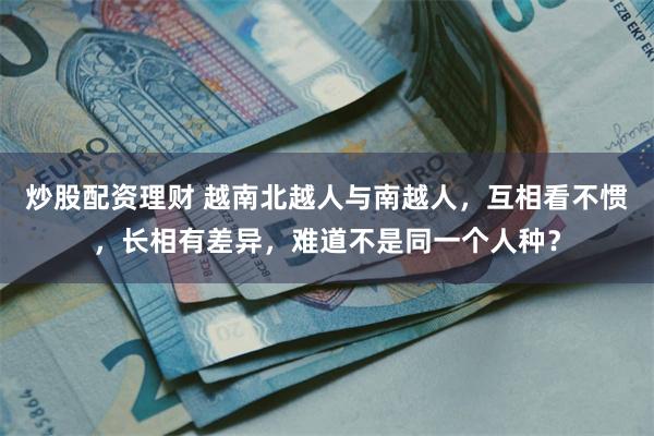 炒股配资理财 越南北越人与南越人，互相看不惯，长相有差异，难道不是同一个人种？