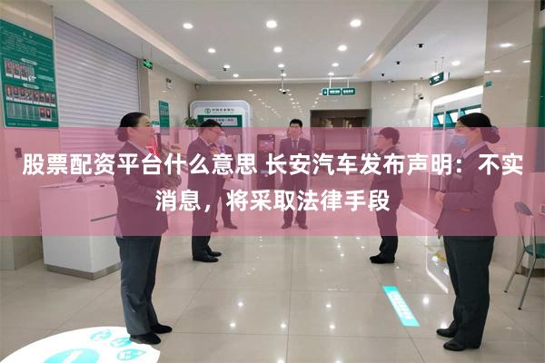 股票配资平台什么意思 长安汽车发布声明:不实消息,将采取法律手段
