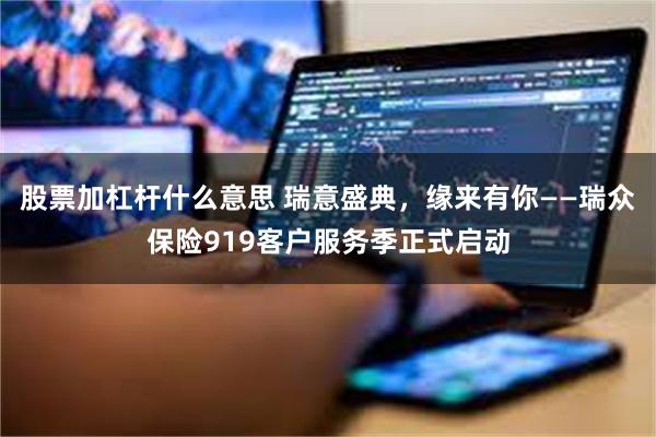 股票加杠杆什么意思 瑞意盛典，缘来有你——瑞众保险919客户服务季正式启动