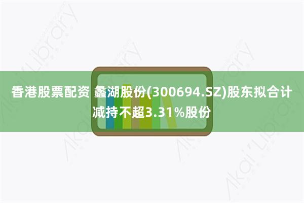 香港股票配资 蠡湖股份(300694.SZ)股东拟合计减持不超3.31%股份