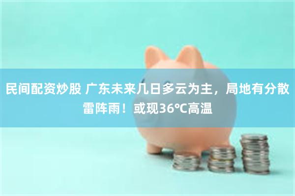 民间配资炒股 广东未来几日多云为主，局地有分散雷阵雨！或现36℃高温