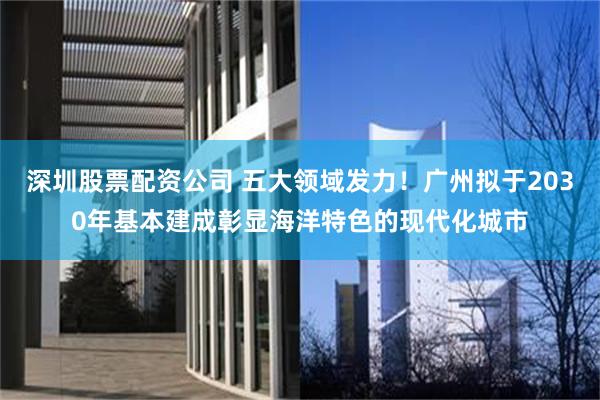 深圳股票配资公司 五大领域发力！广州拟于2030年基本建成彰显海洋特色的现代化城市
