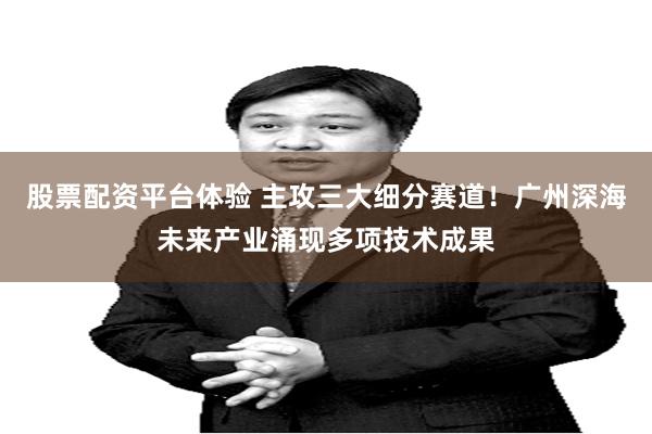 股票配资平台体验 主攻三大细分赛道！广州深海未来产业涌现多项技术成果