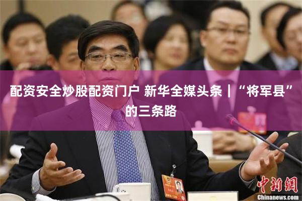 配资安全炒股配资门户 新华全媒头条|“将军县”的三条路