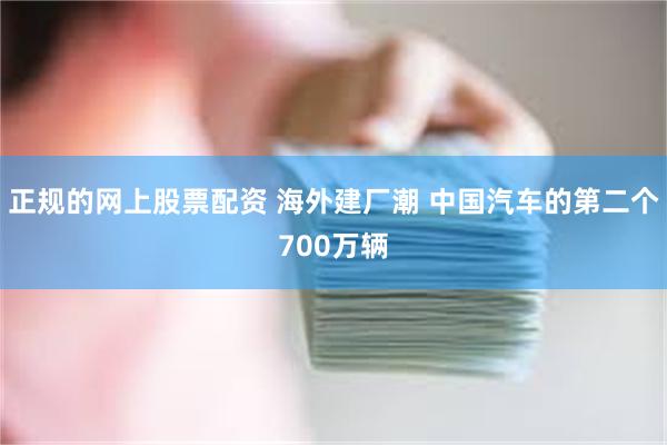 正规的网上股票配资 海外建厂潮 中国汽车的第二个700万辆