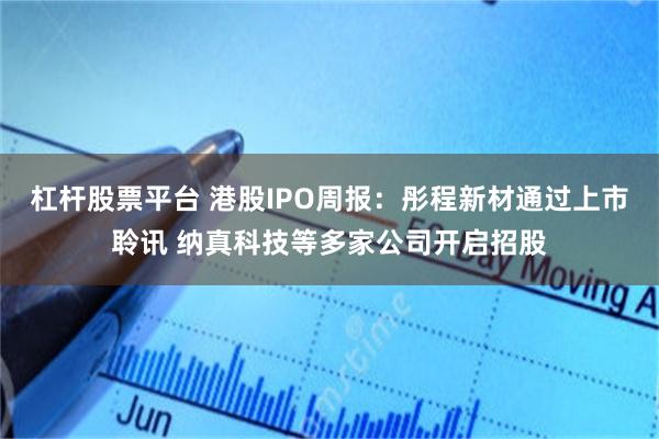 杠杆股票平台 港股IPO周报：彤程新材通过上市聆讯 纳真科技等多家公司开启招股