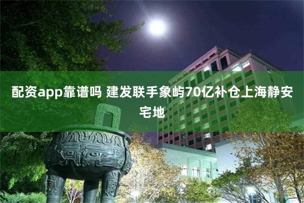 配资app靠谱吗 建发联手象屿70亿补仓上海静安宅地
