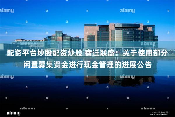 配资平台炒股配资炒股 宿迁联盛：关于使用部分闲置募集资金进行现金管理的进展公告