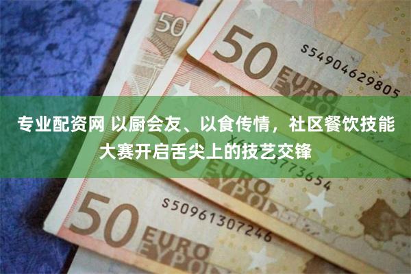 专业配资网 以厨会友、以食传情，社区餐饮技能大赛开启舌尖上的技艺交锋