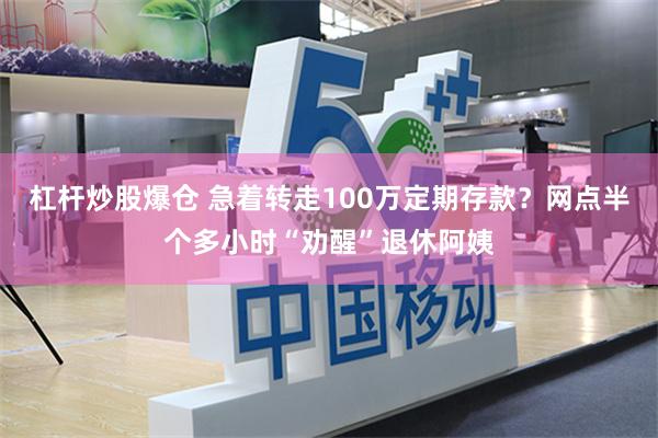 杠杆炒股爆仓 急着转走100万定期存款？网点半个多小时“劝醒”退休阿姨