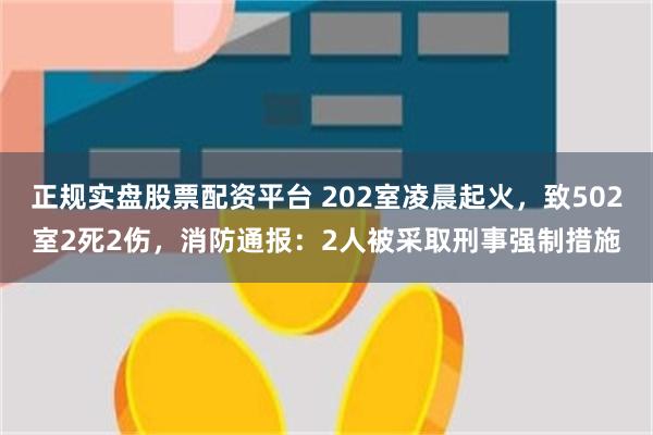 正规实盘股票配资平台 202室凌晨起火，致502室2死2伤，消防通报：2人被采取刑事强制措施