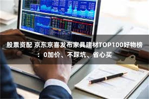 股票资配 京东京喜发布家具建材TOP100好物榜：0加价、不踩坑、省心买