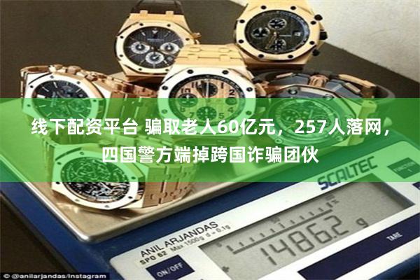 线下配资平台 骗取老人60亿元，257人落网，四国警方端掉跨国诈骗团伙
