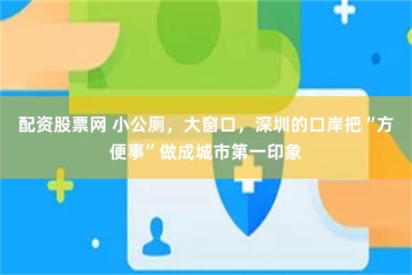 配资股票网 小公厕，大窗口，深圳的口岸把“方便事”做成城市第一印象