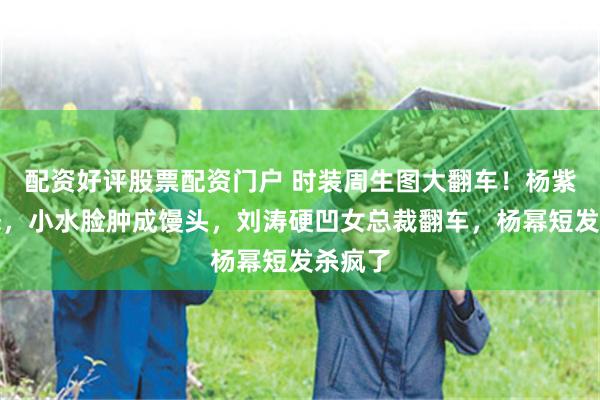 配资好评股票配资门户 时装周生图大翻车!杨紫显老态,小水脸肿成馒头,刘涛硬凹女总裁翻车,杨幂短发杀疯了