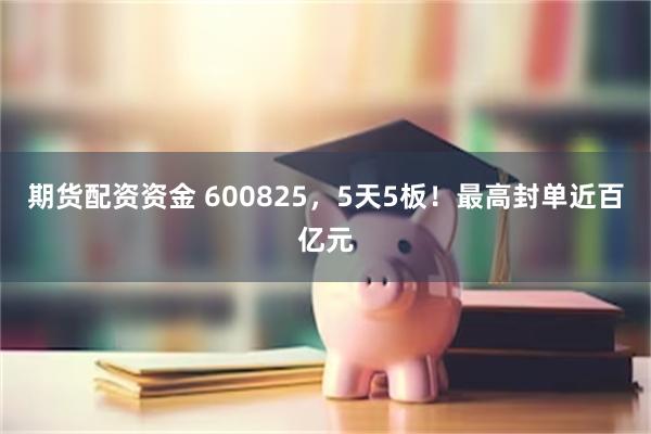 期货配资资金 600825，5天5板！最高封单近百亿元