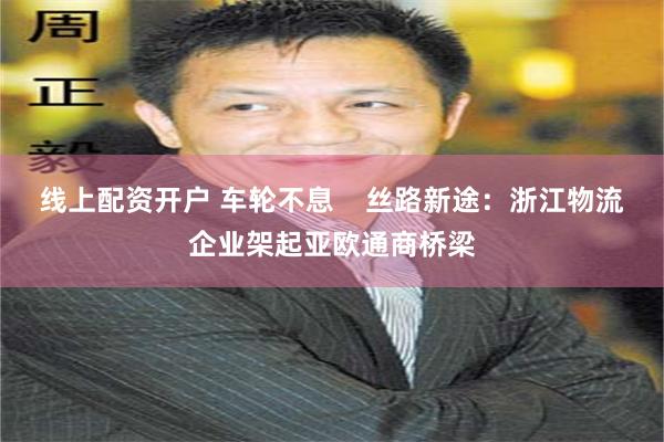 线上配资开户 车轮不息    丝路新途：浙江物流企业架起亚欧通商桥梁