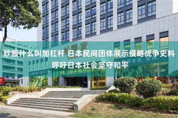 炒股什么叫加杠杆 日本民间团体展示侵略战争史料 呼吁日本社会坚守和平