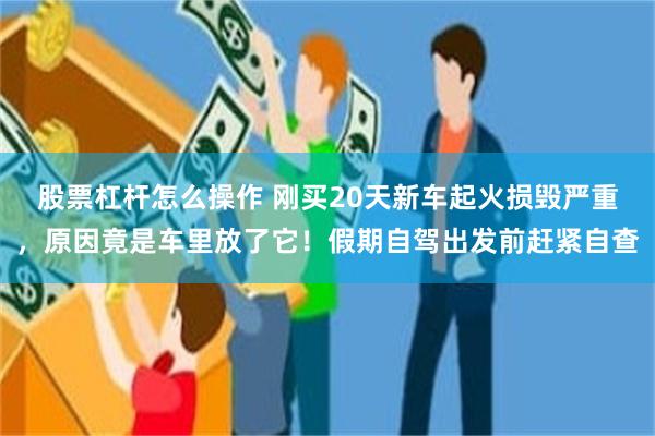股票杠杆怎么操作 刚买20天新车起火损毁严重，原因竟是车里放了它！假期自驾出发前赶紧自查
