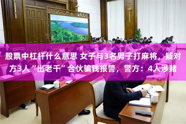 股票中杠杆什么意思 女子与3名男子打麻将，疑对方3人“出老千”合伙骗钱报警，警方：4人涉赌