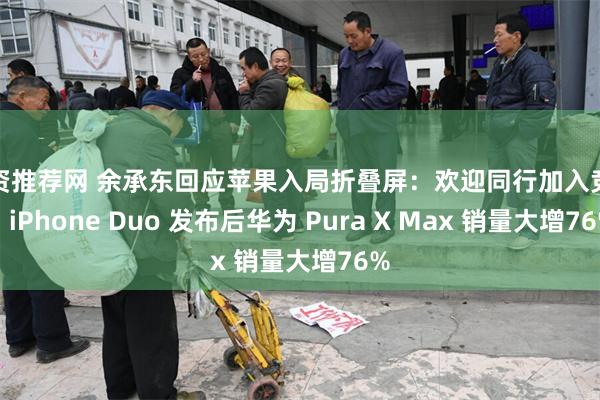 配资推荐网 余承东回应苹果入局折叠屏：欢迎同行加入竞争，iPhone Duo 发布后华为 Pura X Max 销量大增76%