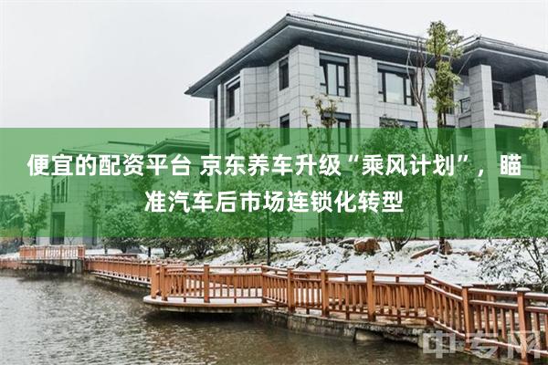 便宜的配资平台 京东养车升级“乘风计划”，瞄准汽车后市场连锁化转型